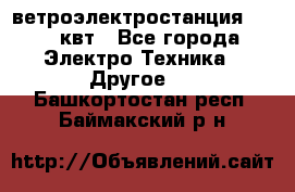 ветроэлектростанция 15-50 квт - Все города Электро-Техника » Другое   . Башкортостан респ.,Баймакский р-н